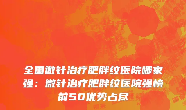 全国微针治疗肥胖纹医院哪家强：微针治疗肥胖纹医院强榜前50优势占尽