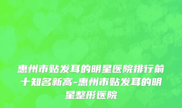 惠州市贴发耳的明星医院排行前十知名新高-惠州市贴发耳的明星整形医院
