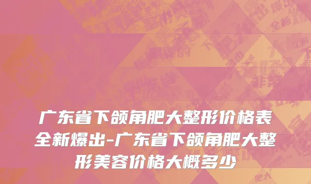 广东省下颌角肥大整形价格表全新爆出-广东省下颌角肥大整形美容价格大概多少