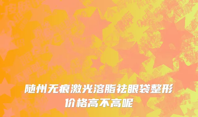随州无痕激光溶脂祛眼袋整形价格高不高呢