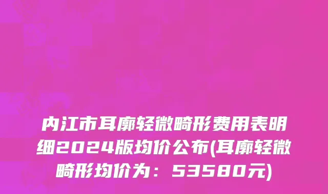 内江市耳廓轻微畸形费用表明细2024版均价公布(耳廓轻微畸形均价为：53580元)