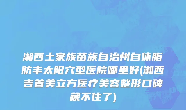 湘西土家族苗族自治州自体脂肪丰太阳穴型医院哪里好(湘西吉首美立方医疗美容整形口碑藏不住了)
