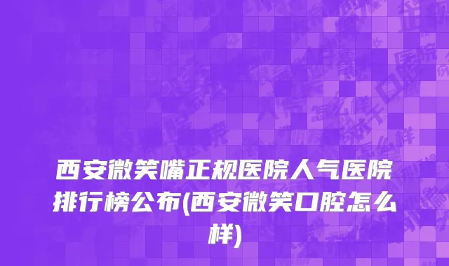 西安微笑嘴正规医院人气医院排行榜公布(西安微笑口腔怎么样)