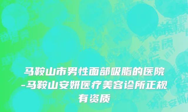 马鞍山市男性面部吸脂的医院-马鞍山安妍医疗美容诊所正规有资质