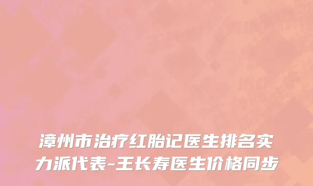 漳州市治疗红胎记医生排名实力派代表-王长寿医生价格同步