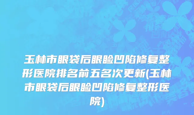玉林市眼袋后眼睑凹陷修复整形医院排名前五名次更新(玉林市眼袋后眼睑凹陷修复整形医院)