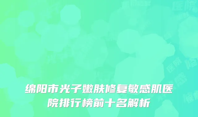 绵阳市光子嫩肤修复敏感肌医院排行榜前十名解析
