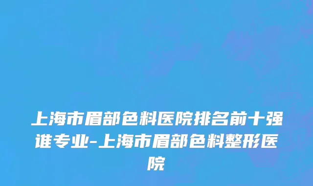 上海市眉部色料医院排名前十强谁专业-上海市眉部色料整形医院
