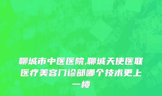 聊城市中医医院,聊城天使医联医疗美容门诊部哪个技术更上一楼