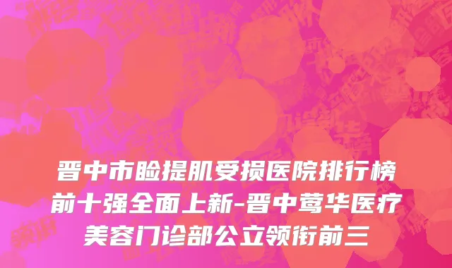 晋中市睑提肌受损医院排行榜前十强全面上新-晋中莺华医疗美容门诊部公立领衔前三