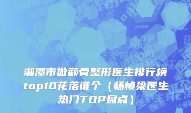 湘潭市做颧骨整形医生排行榜top10花落谁个（杨桢梁医生热门TOP盘点）