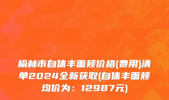 榆林市自体丰面颊价格(费用)清单2024全新获取(自体丰面颊均价为：12987元)