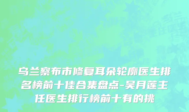 乌兰察布市修复耳朵轮廓医生排名榜前十佳合集盘点-吴月莲主任医生排行榜前十有的挑