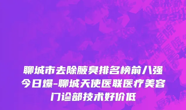 聊城市去除腋臭排名榜前八强今日爆-聊城天使医联医疗美容门诊部技术好价低