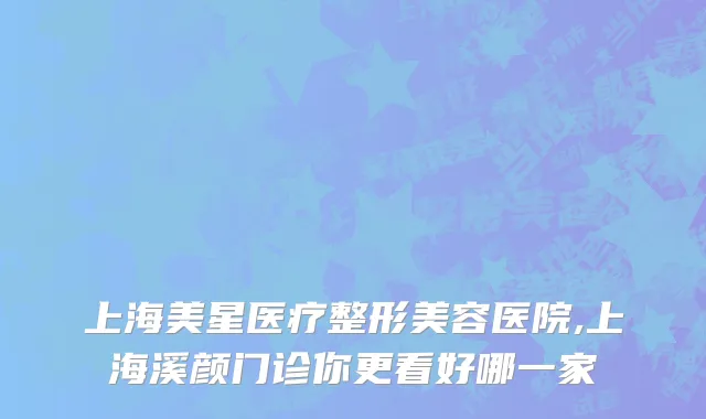 上海美星医疗整形美容医院,上海溪颜门诊你更看好哪一家