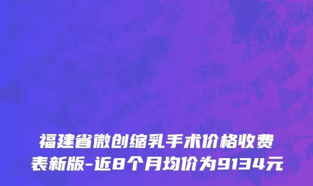 福建省微创缩乳手术价格收费表新版-近8个月均价为9134元