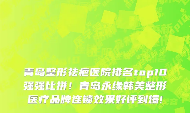青岛整形祛疤医院排名top10强强比拼!青岛永缘韩美整形医疗品牌连锁效果好评到爆!