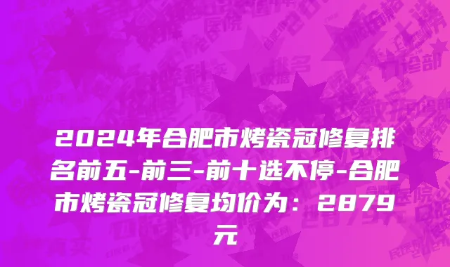 2024年合肥市烤瓷冠修复排名前五-前三-前十选不停-合肥市烤瓷冠修复均价为：2879元