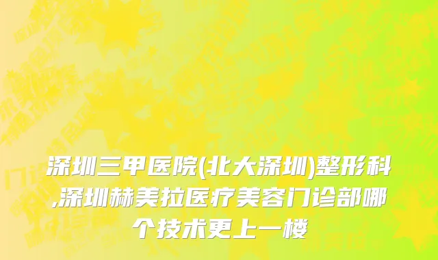 深圳三甲医院(北大深圳)整形科,深圳赫美拉医疗美容门诊部哪个技术更上一楼