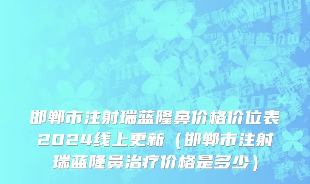 邯郸市注射瑞蓝隆鼻价格价位表2024线上更新（邯郸市注射瑞蓝隆鼻治疗价格是多少）