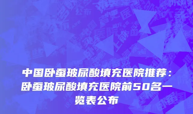 中国卧蚕玻尿酸填充医院推荐：卧蚕玻尿酸填充医院前50名一览表公布