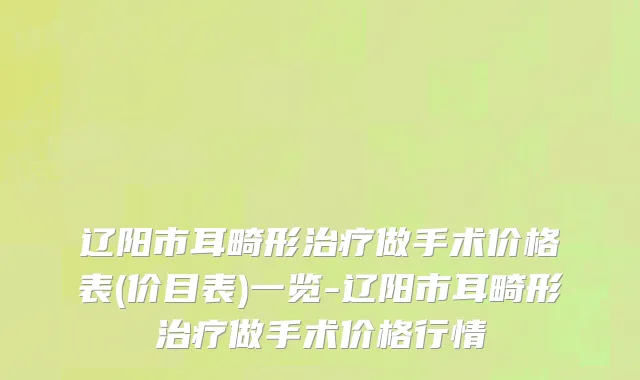 辽阳市耳畸形治疗做手术价格表(价目表)一览-辽阳市耳畸形治疗做手术价格行情