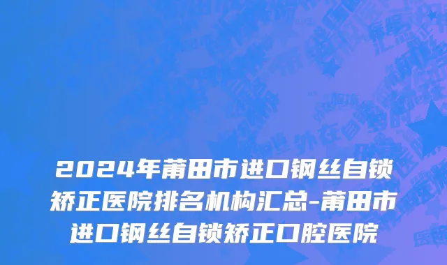 2024年莆田市进口钢丝自锁矫正医院排名机构汇总-莆田市进口钢丝自锁矫正口腔医院