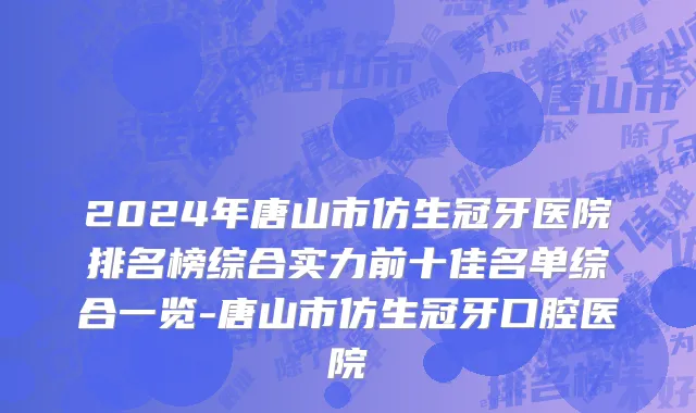 2024年唐山市仿生冠牙医院排名榜综合实力前十佳名单综合一览-唐山市仿生冠牙口腔医院