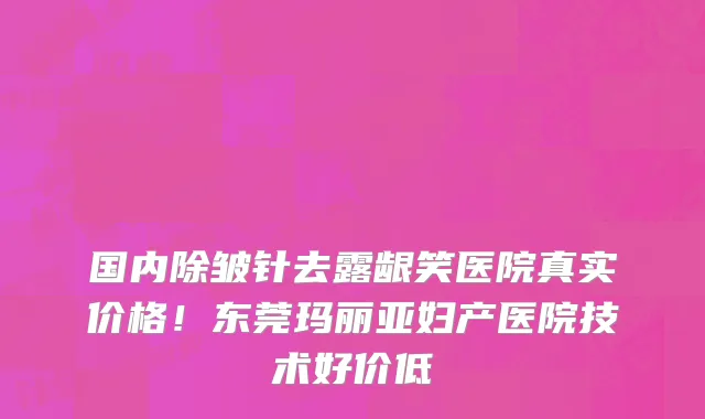 国内除皱针去露龈笑医院真实价格!东莞玛丽亚妇产医院技术好价低