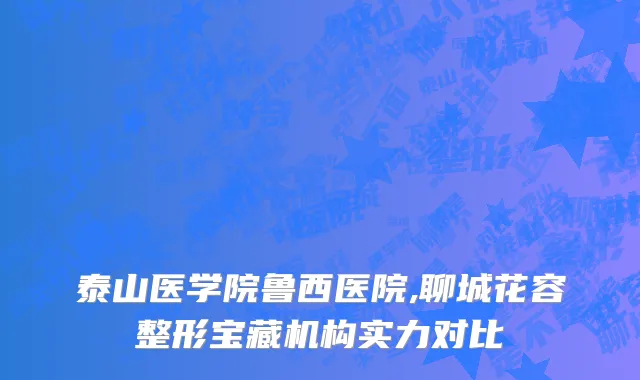 泰山医学院鲁西医院,聊城花容整形宝藏机构实力对比