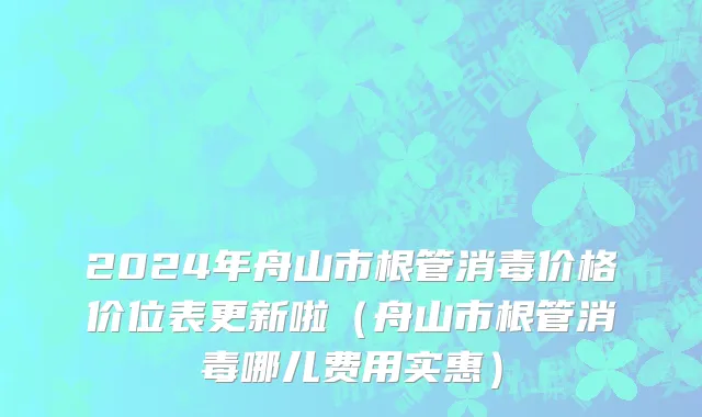 2024年舟山市根管消毒价格价位表更新啦（舟山市根管消毒哪儿费用实惠）