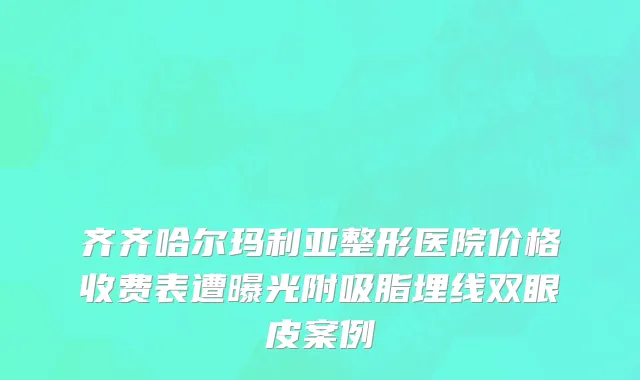 齐齐哈尔玛利亚整形医院价格收费表遭曝光附吸脂埋线双眼皮案例