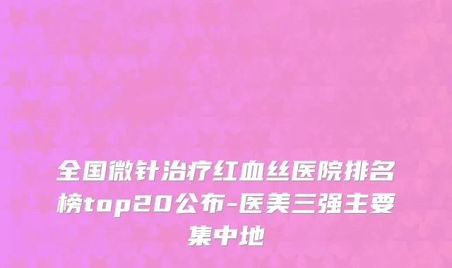 全国微针治疗红血丝医院排名榜top20公布-医美三强主要集中地