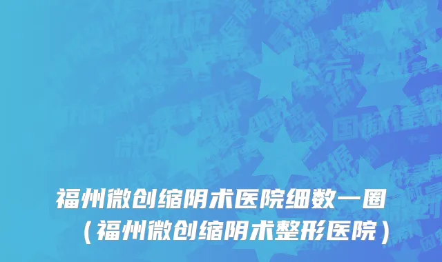 福州微创缩阴术医院细数一圈(福州微创缩阴术整形医院)
