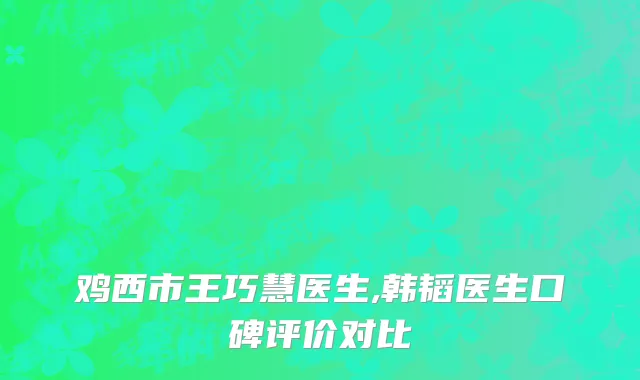 鸡西市王巧慧医生,韩韬医生口碑评价对比