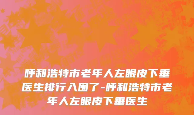 呼和浩特市老年人左眼皮下垂医生排行入围了-呼和浩特市老年人左眼皮下垂医生