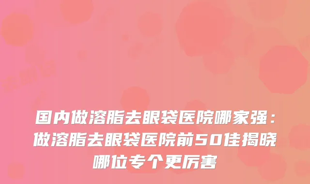 国内做溶脂去眼袋医院哪家强：做溶脂去眼袋医院前50佳揭晓哪位专个更厉害