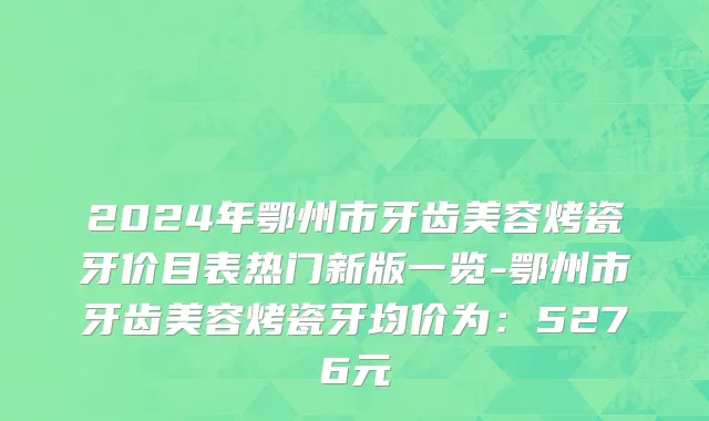 2024年鄂州市牙齿美容烤瓷牙价目表热门新版一览-鄂州市牙齿美容烤瓷牙均价为：5276元