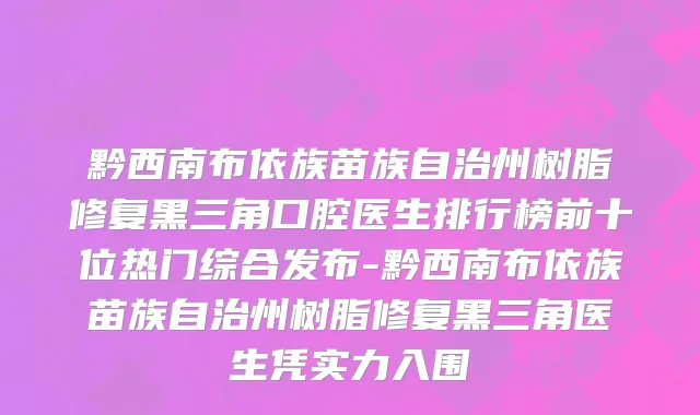 黔西南布依族苗族自治州树脂修复黑三角口腔医生排行榜前十位热门综合发布-黔西南布依族苗族自治州树脂修复黑三角医生凭实力入围