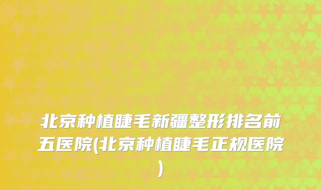 北京种植睫毛新疆整形排名前五医院(北京种植睫毛正规医院)
