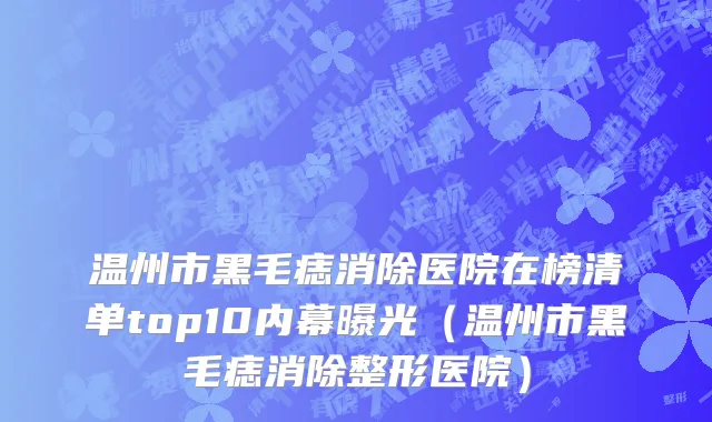 温州市黑毛痣消除医院在榜清单top10内幕曝光（温州市黑毛痣消除整形医院）