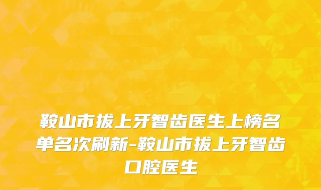 鞍山市拔上牙智齿医生上榜名单名次刷新-鞍山市拔上牙智齿口腔医生