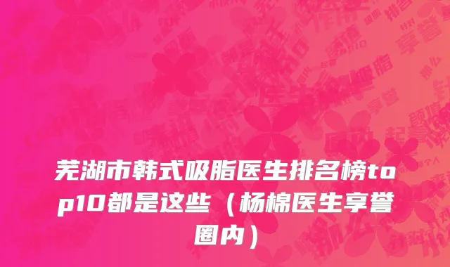 芜湖市韩式吸脂医生排名榜top10都是这些（杨棉医生享誉圈内）