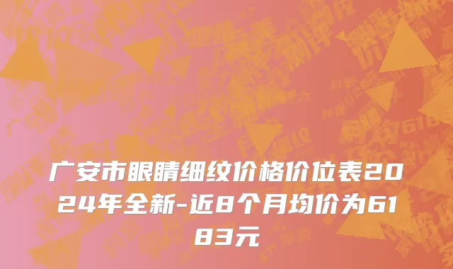 广安市眼睛细纹价格价位表2024年全新-近8个月均价为6183元