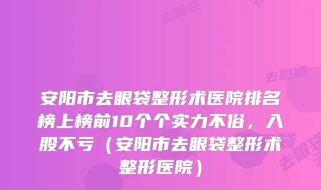 安阳市去眼袋整形术医院排名榜上榜前10个个实力不俗，入股不亏（安阳市去眼袋整形术整形医院）