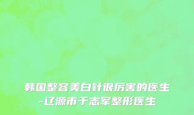 韩国整容美白针很厉害的医生-辽源市于志军整形医生