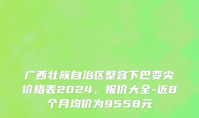 广西壮族自治区整容下巴变尖价格表2024，报价大全-近8个月均价为9558元