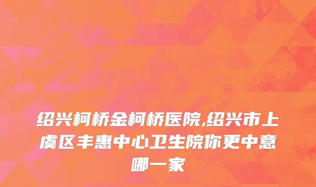 绍兴柯桥金柯桥医院,绍兴市上虞区丰惠中心卫生院你更中意哪一家