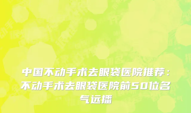 中国不动手术去眼袋医院推荐：不动手术去眼袋医院前50位名气远播