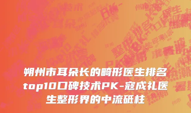 朔州市耳朵长的畸形医生排名top10口碑技术PK-寇成礼医生整形界的中流砥柱